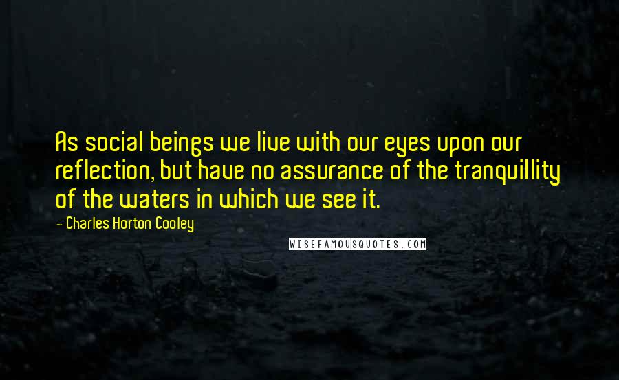 Charles Horton Cooley Quotes: As social beings we live with our eyes upon our reflection, but have no assurance of the tranquillity of the waters in which we see it.