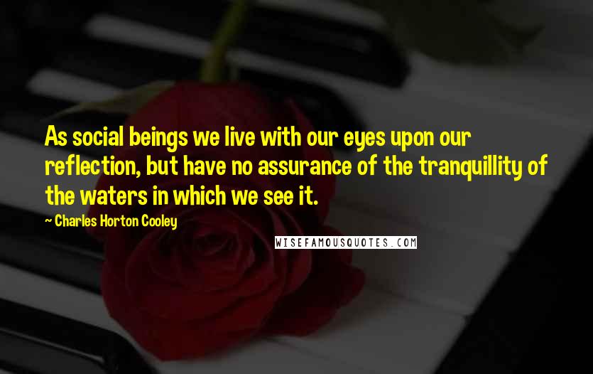 Charles Horton Cooley Quotes: As social beings we live with our eyes upon our reflection, but have no assurance of the tranquillity of the waters in which we see it.