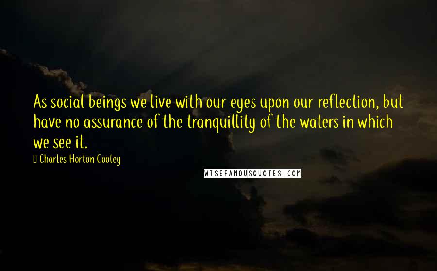 Charles Horton Cooley Quotes: As social beings we live with our eyes upon our reflection, but have no assurance of the tranquillity of the waters in which we see it.