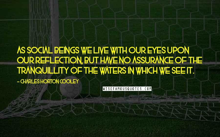 Charles Horton Cooley Quotes: As social beings we live with our eyes upon our reflection, but have no assurance of the tranquillity of the waters in which we see it.