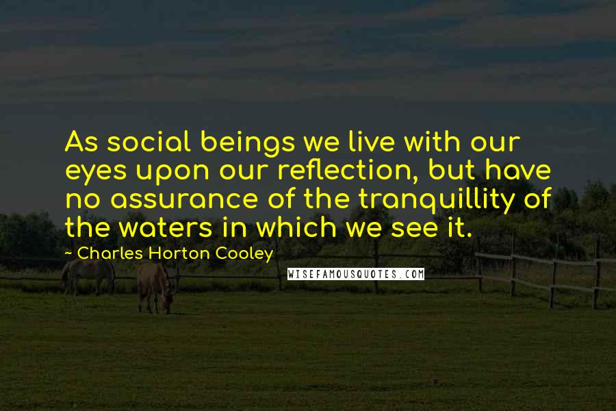 Charles Horton Cooley Quotes: As social beings we live with our eyes upon our reflection, but have no assurance of the tranquillity of the waters in which we see it.