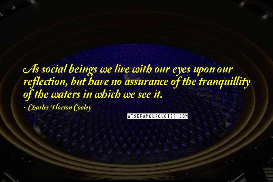 Charles Horton Cooley Quotes: As social beings we live with our eyes upon our reflection, but have no assurance of the tranquillity of the waters in which we see it.