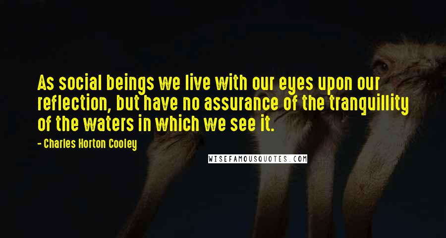 Charles Horton Cooley Quotes: As social beings we live with our eyes upon our reflection, but have no assurance of the tranquillity of the waters in which we see it.