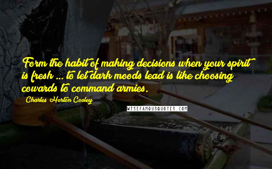 Charles Horton Cooley Quotes: Form the habit of making decisions when your spirit is fresh ... to let dark moods lead is like choosing cowards to command armies.