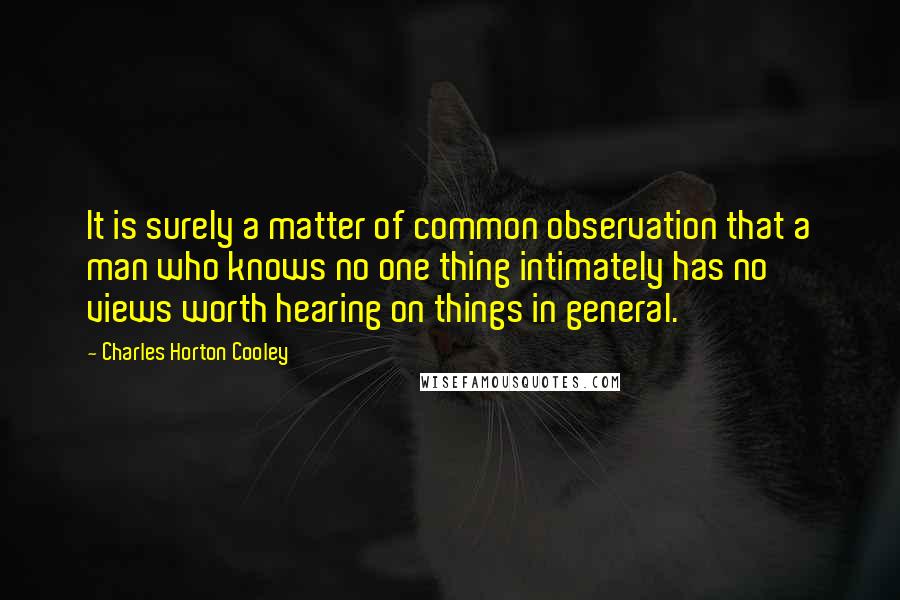 Charles Horton Cooley Quotes: It is surely a matter of common observation that a man who knows no one thing intimately has no views worth hearing on things in general.