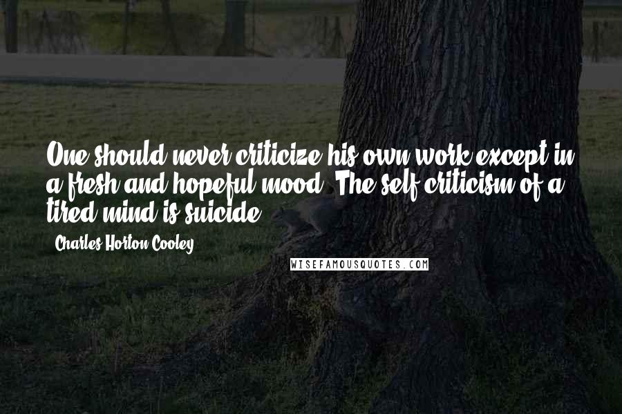 Charles Horton Cooley Quotes: One should never criticize his own work except in a fresh and hopeful mood. The self-criticism of a tired mind is suicide.