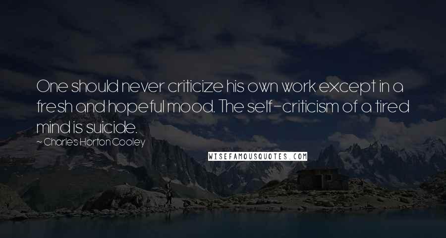 Charles Horton Cooley Quotes: One should never criticize his own work except in a fresh and hopeful mood. The self-criticism of a tired mind is suicide.