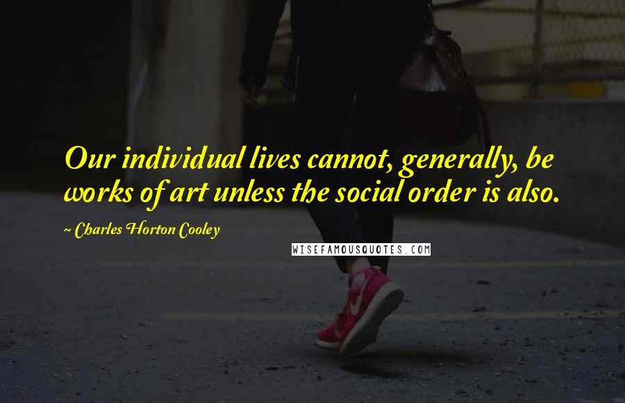 Charles Horton Cooley Quotes: Our individual lives cannot, generally, be works of art unless the social order is also.