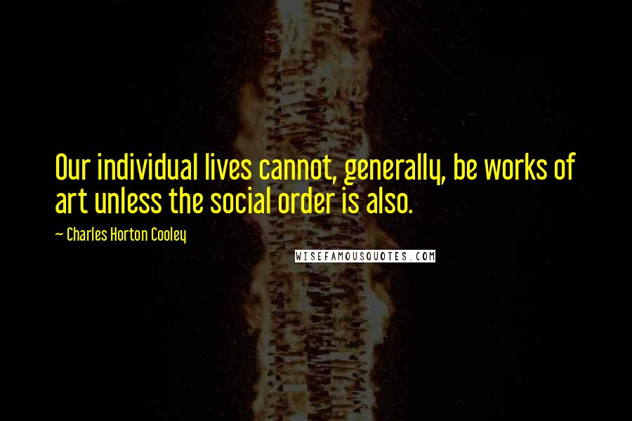 Charles Horton Cooley Quotes: Our individual lives cannot, generally, be works of art unless the social order is also.