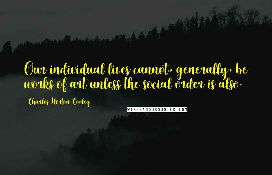 Charles Horton Cooley Quotes: Our individual lives cannot, generally, be works of art unless the social order is also.