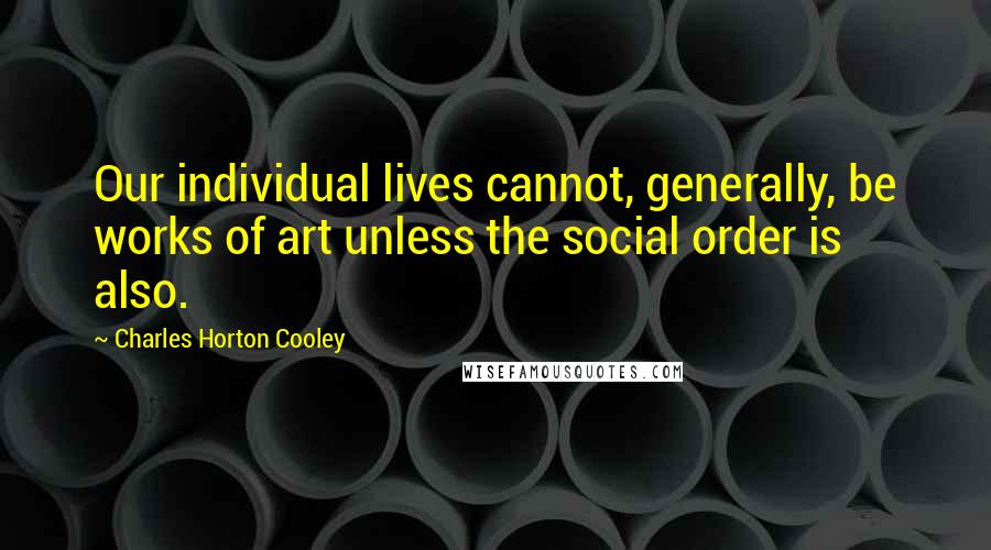 Charles Horton Cooley Quotes: Our individual lives cannot, generally, be works of art unless the social order is also.