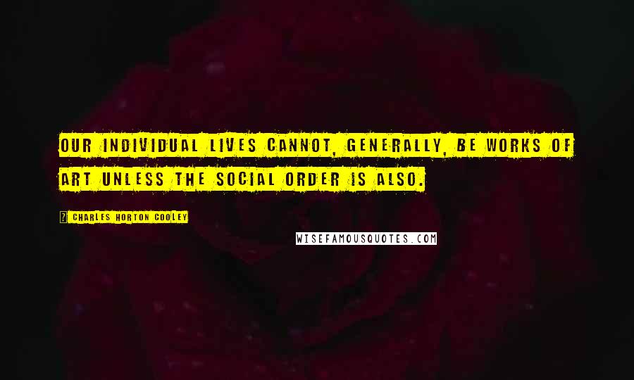 Charles Horton Cooley Quotes: Our individual lives cannot, generally, be works of art unless the social order is also.