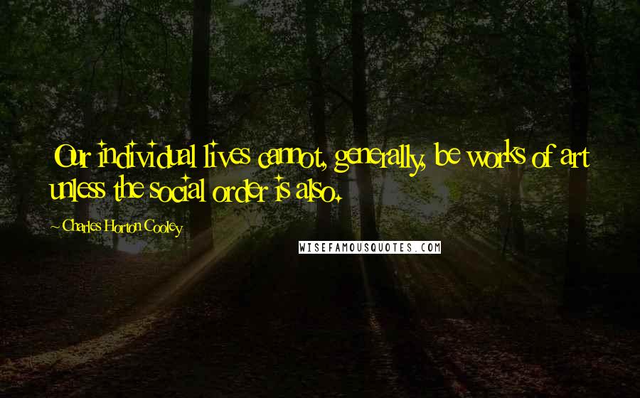 Charles Horton Cooley Quotes: Our individual lives cannot, generally, be works of art unless the social order is also.