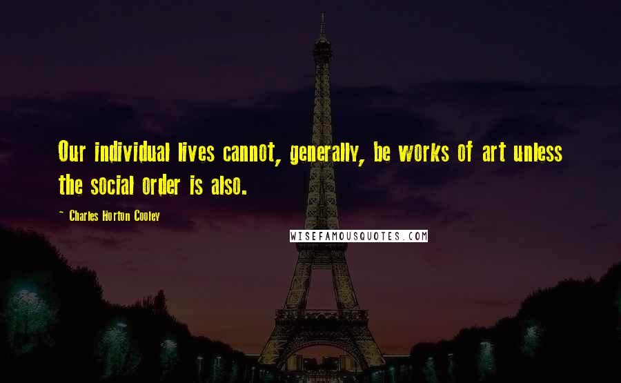 Charles Horton Cooley Quotes: Our individual lives cannot, generally, be works of art unless the social order is also.