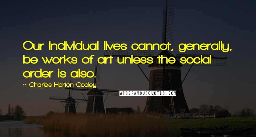 Charles Horton Cooley Quotes: Our individual lives cannot, generally, be works of art unless the social order is also.