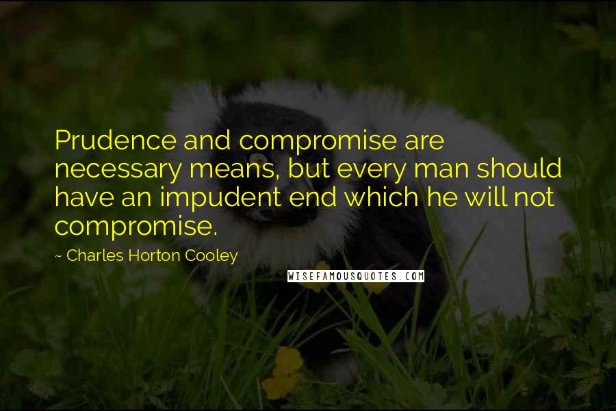 Charles Horton Cooley Quotes: Prudence and compromise are necessary means, but every man should have an impudent end which he will not compromise.