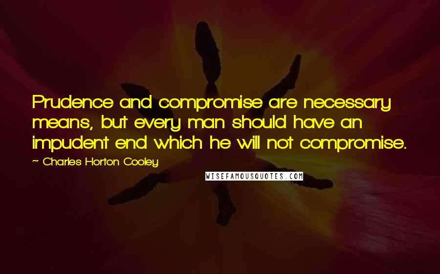 Charles Horton Cooley Quotes: Prudence and compromise are necessary means, but every man should have an impudent end which he will not compromise.