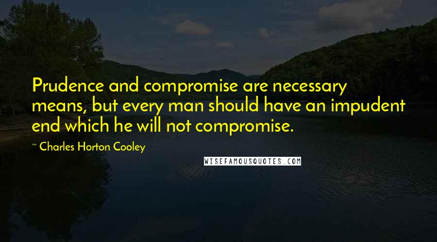 Charles Horton Cooley Quotes: Prudence and compromise are necessary means, but every man should have an impudent end which he will not compromise.