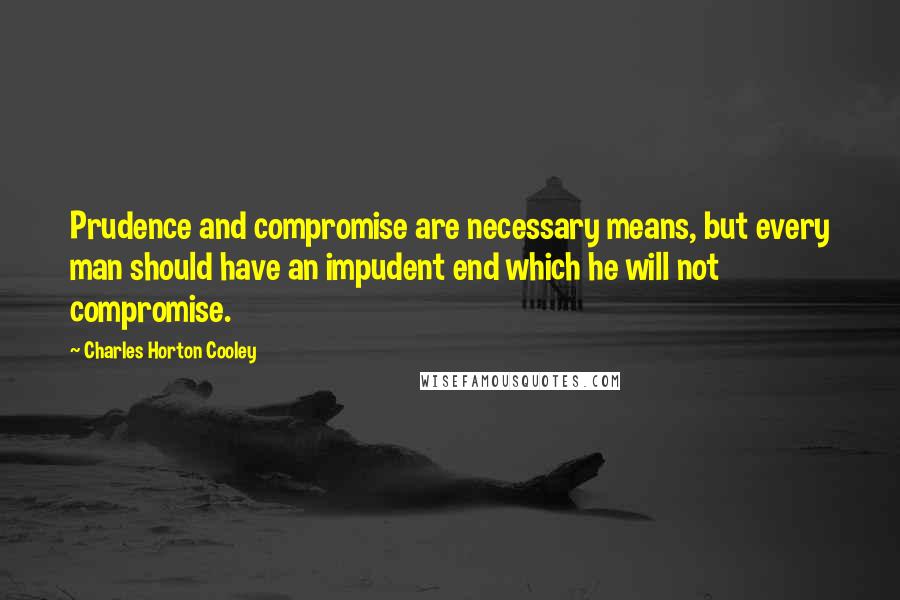 Charles Horton Cooley Quotes: Prudence and compromise are necessary means, but every man should have an impudent end which he will not compromise.