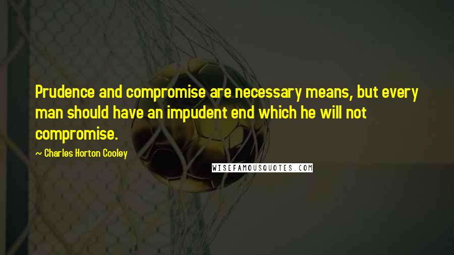 Charles Horton Cooley Quotes: Prudence and compromise are necessary means, but every man should have an impudent end which he will not compromise.