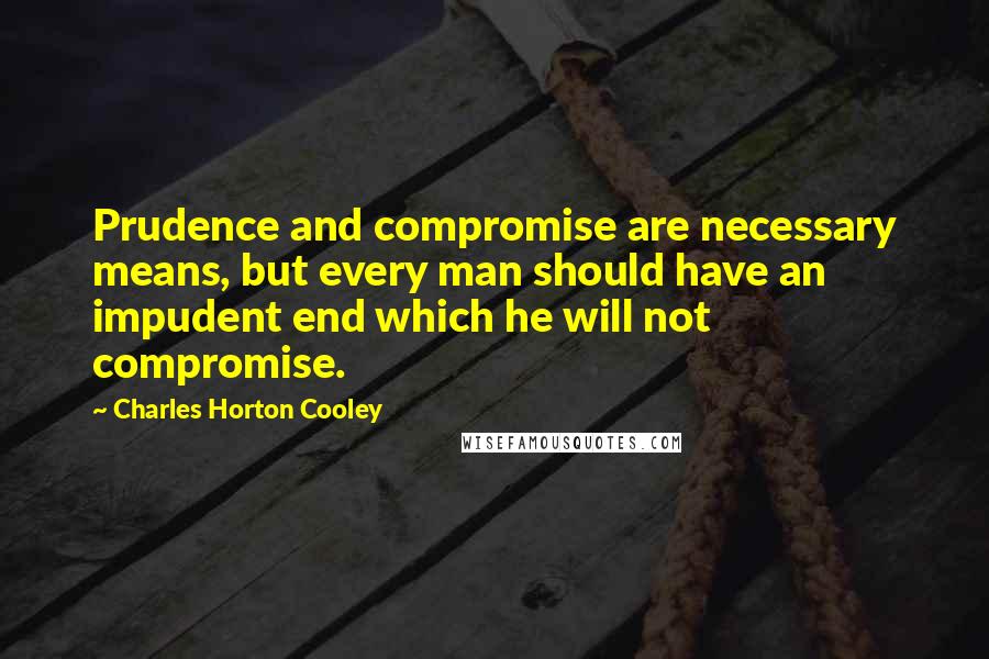 Charles Horton Cooley Quotes: Prudence and compromise are necessary means, but every man should have an impudent end which he will not compromise.