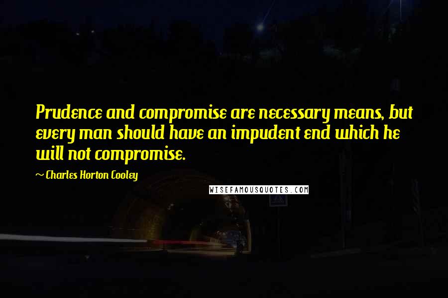 Charles Horton Cooley Quotes: Prudence and compromise are necessary means, but every man should have an impudent end which he will not compromise.