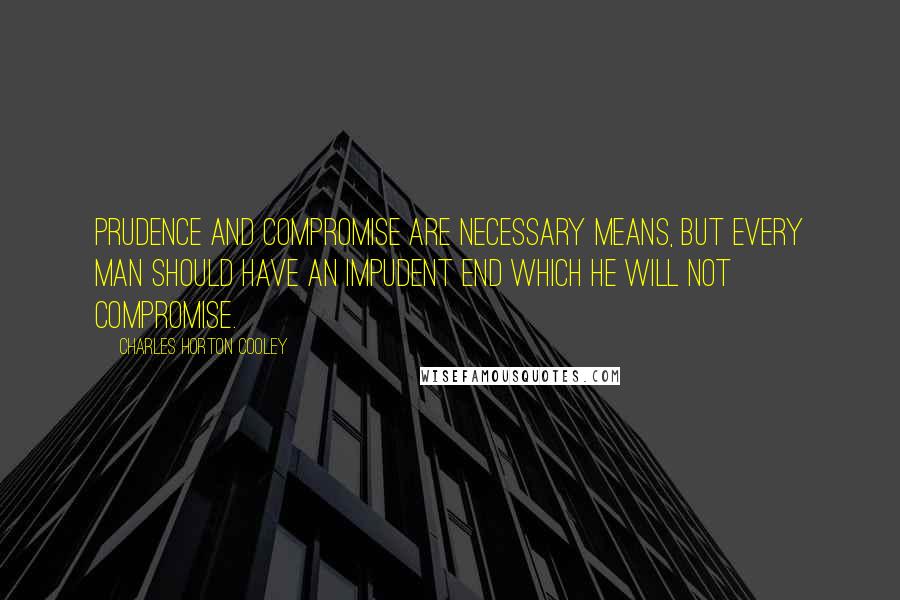 Charles Horton Cooley Quotes: Prudence and compromise are necessary means, but every man should have an impudent end which he will not compromise.