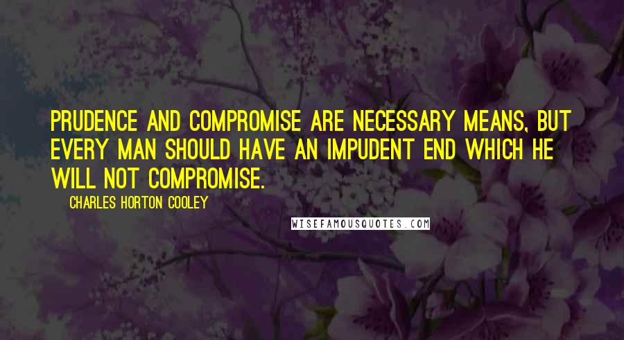 Charles Horton Cooley Quotes: Prudence and compromise are necessary means, but every man should have an impudent end which he will not compromise.