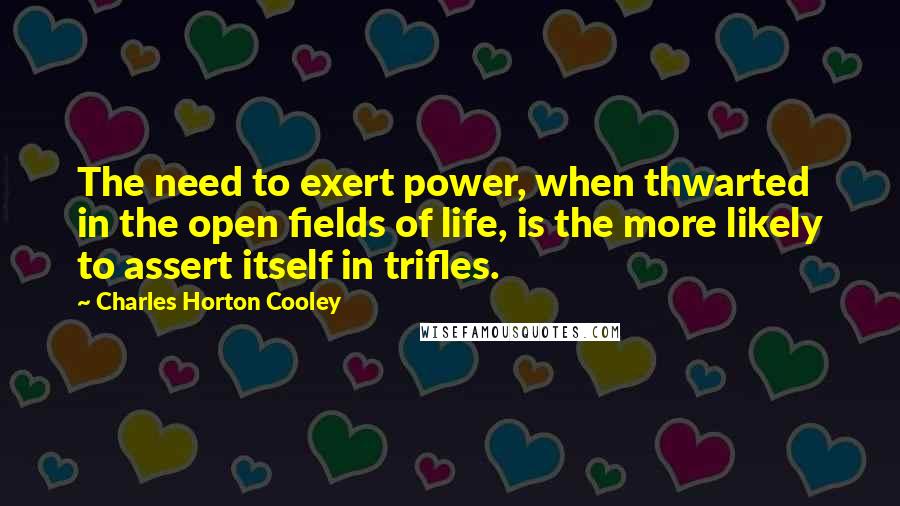 Charles Horton Cooley Quotes: The need to exert power, when thwarted in the open fields of life, is the more likely to assert itself in trifles.