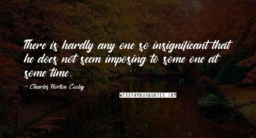 Charles Horton Cooley Quotes: There is hardly any one so insignificant that he does not seem imposing to some one at some time.