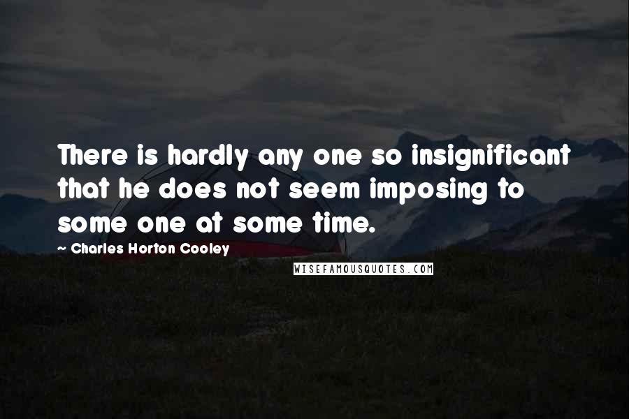 Charles Horton Cooley Quotes: There is hardly any one so insignificant that he does not seem imposing to some one at some time.