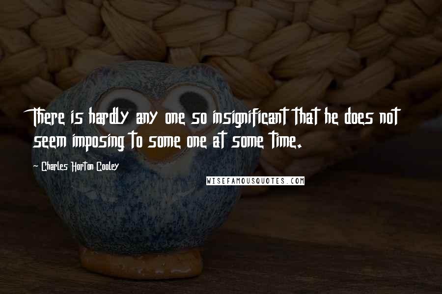 Charles Horton Cooley Quotes: There is hardly any one so insignificant that he does not seem imposing to some one at some time.