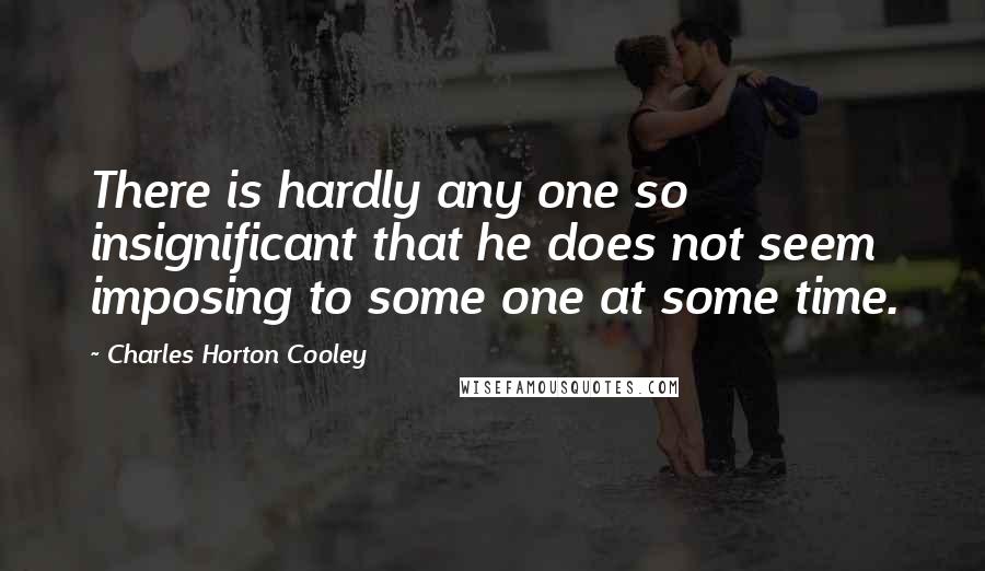 Charles Horton Cooley Quotes: There is hardly any one so insignificant that he does not seem imposing to some one at some time.