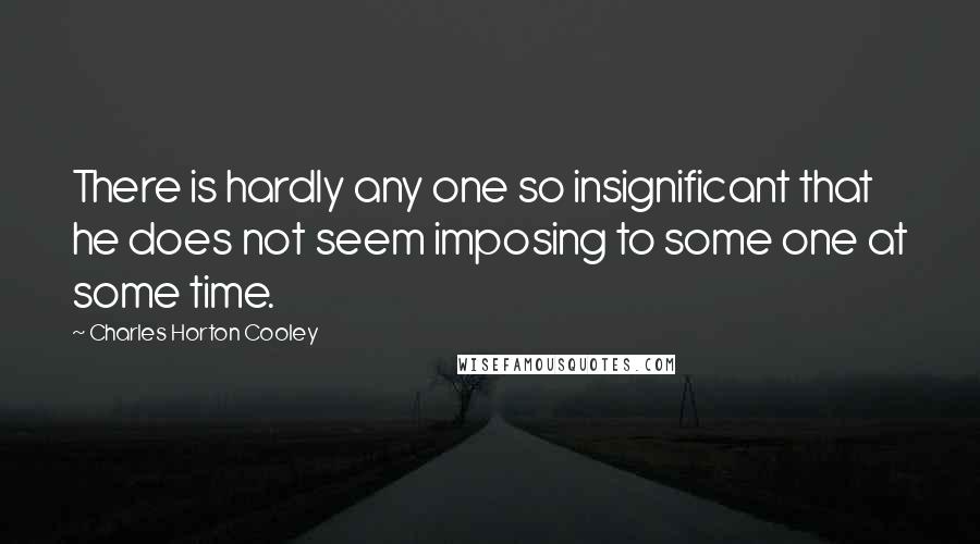 Charles Horton Cooley Quotes: There is hardly any one so insignificant that he does not seem imposing to some one at some time.