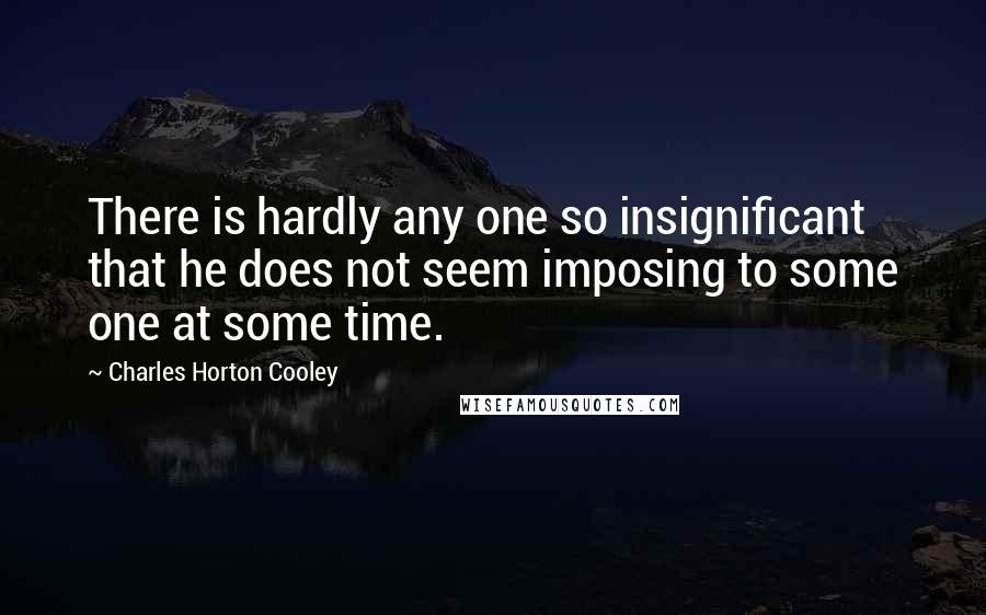 Charles Horton Cooley Quotes: There is hardly any one so insignificant that he does not seem imposing to some one at some time.