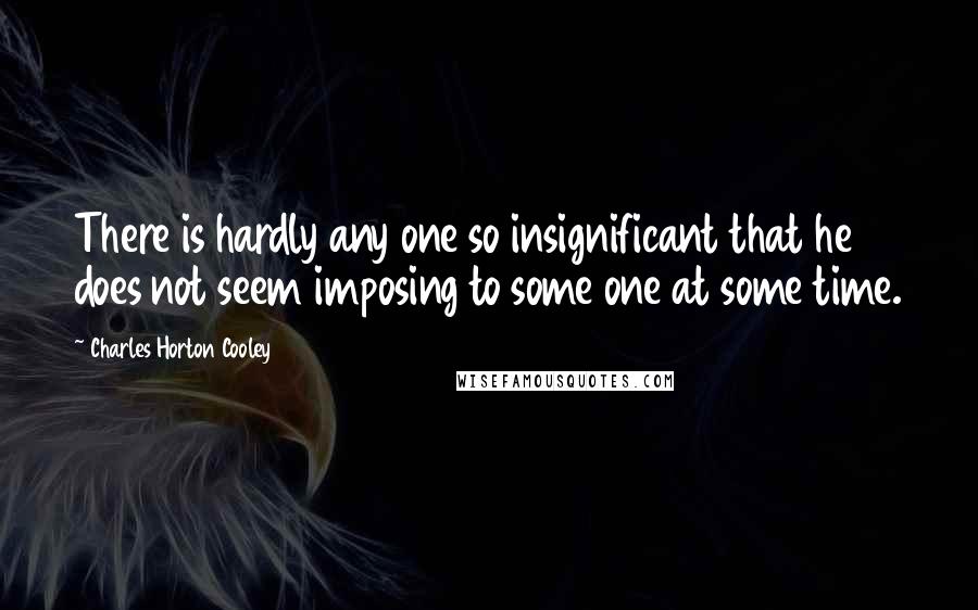 Charles Horton Cooley Quotes: There is hardly any one so insignificant that he does not seem imposing to some one at some time.