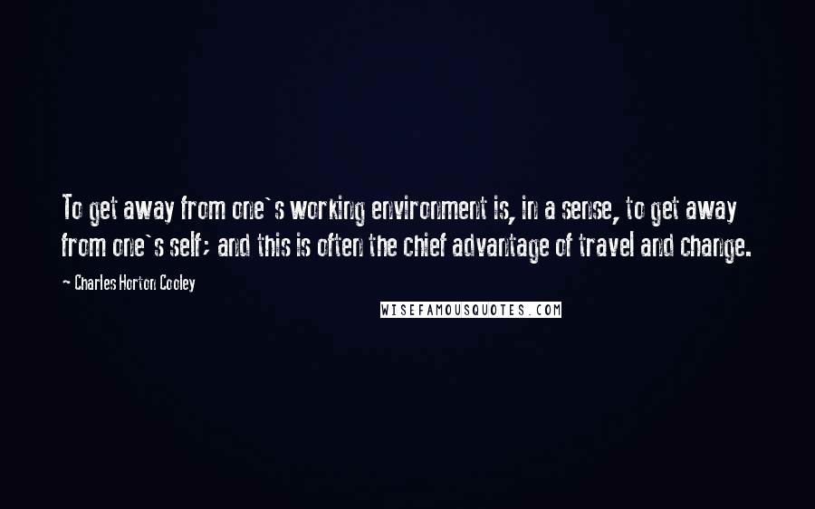 Charles Horton Cooley Quotes: To get away from one's working environment is, in a sense, to get away from one's self; and this is often the chief advantage of travel and change.