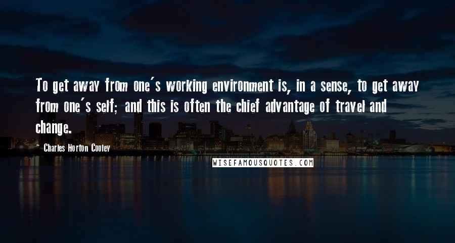 Charles Horton Cooley Quotes: To get away from one's working environment is, in a sense, to get away from one's self; and this is often the chief advantage of travel and change.