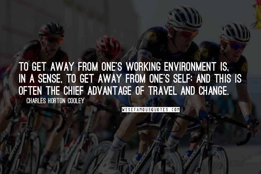 Charles Horton Cooley Quotes: To get away from one's working environment is, in a sense, to get away from one's self; and this is often the chief advantage of travel and change.