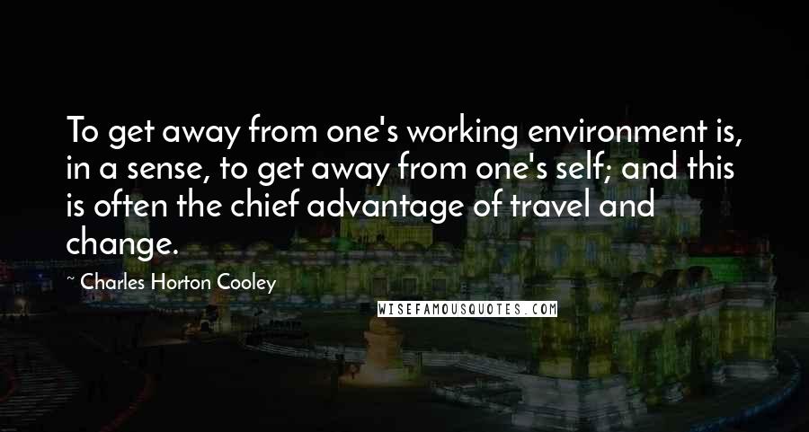 Charles Horton Cooley Quotes: To get away from one's working environment is, in a sense, to get away from one's self; and this is often the chief advantage of travel and change.