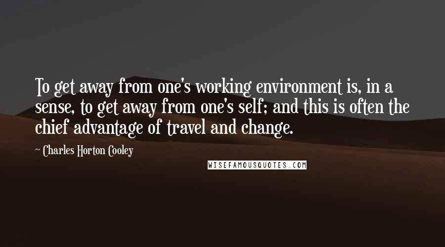 Charles Horton Cooley Quotes: To get away from one's working environment is, in a sense, to get away from one's self; and this is often the chief advantage of travel and change.