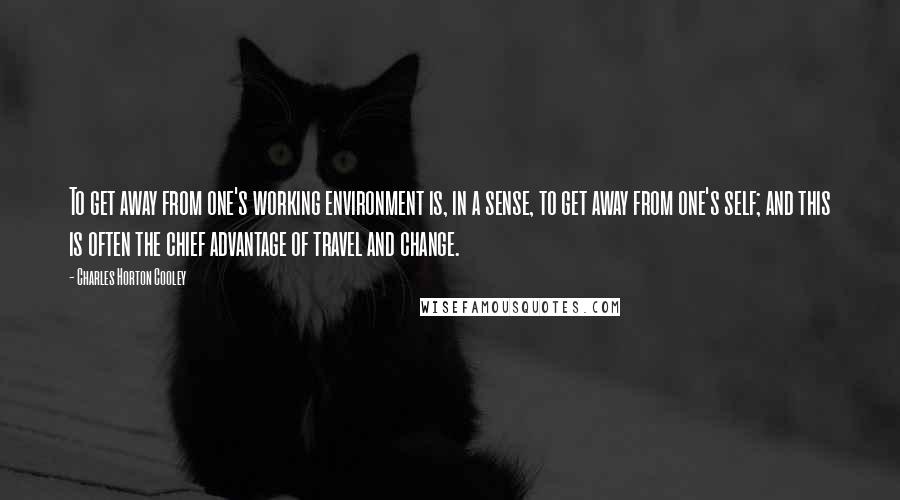 Charles Horton Cooley Quotes: To get away from one's working environment is, in a sense, to get away from one's self; and this is often the chief advantage of travel and change.