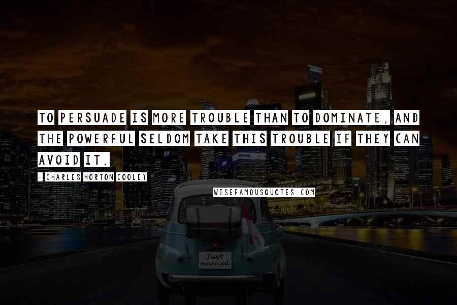 Charles Horton Cooley Quotes: To persuade is more trouble than to dominate, and the powerful seldom take this trouble if they can avoid it.