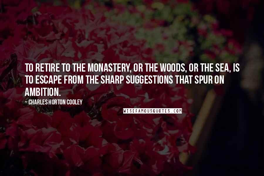 Charles Horton Cooley Quotes: To retire to the monastery, or the woods, or the sea, is to escape from the sharp suggestions that spur on ambition.