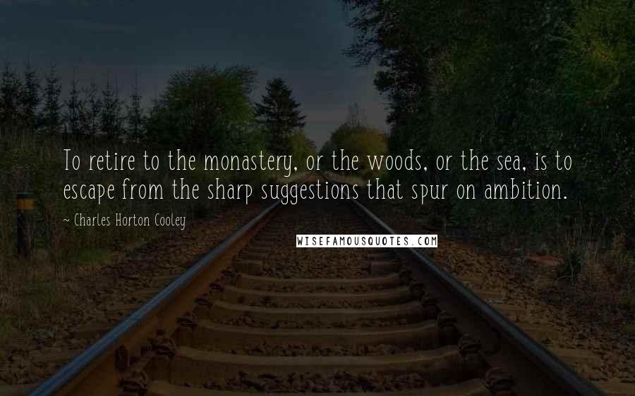 Charles Horton Cooley Quotes: To retire to the monastery, or the woods, or the sea, is to escape from the sharp suggestions that spur on ambition.