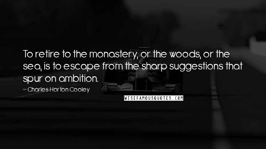 Charles Horton Cooley Quotes: To retire to the monastery, or the woods, or the sea, is to escape from the sharp suggestions that spur on ambition.