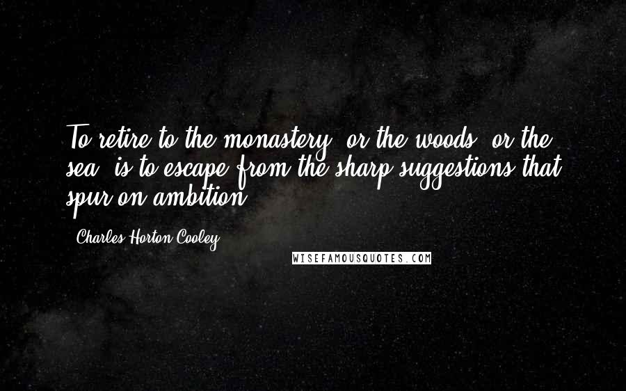 Charles Horton Cooley Quotes: To retire to the monastery, or the woods, or the sea, is to escape from the sharp suggestions that spur on ambition.