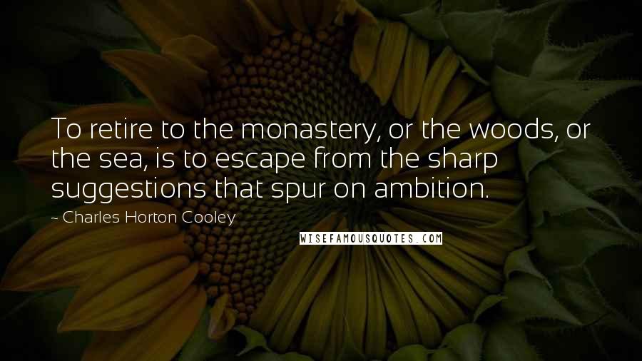 Charles Horton Cooley Quotes: To retire to the monastery, or the woods, or the sea, is to escape from the sharp suggestions that spur on ambition.