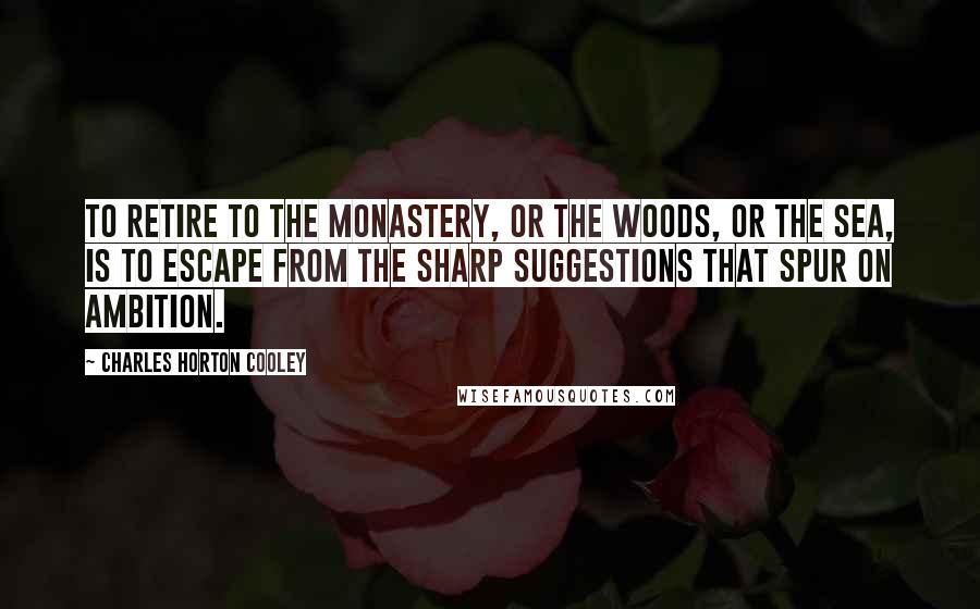 Charles Horton Cooley Quotes: To retire to the monastery, or the woods, or the sea, is to escape from the sharp suggestions that spur on ambition.