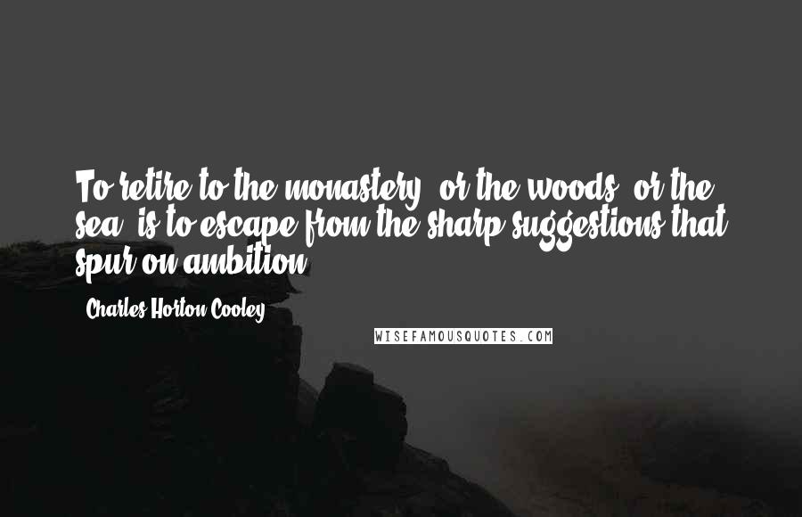 Charles Horton Cooley Quotes: To retire to the monastery, or the woods, or the sea, is to escape from the sharp suggestions that spur on ambition.